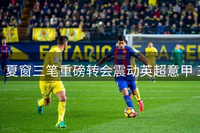 夏窗三笔重磅转会震动英超意甲 三家豪门各取所需